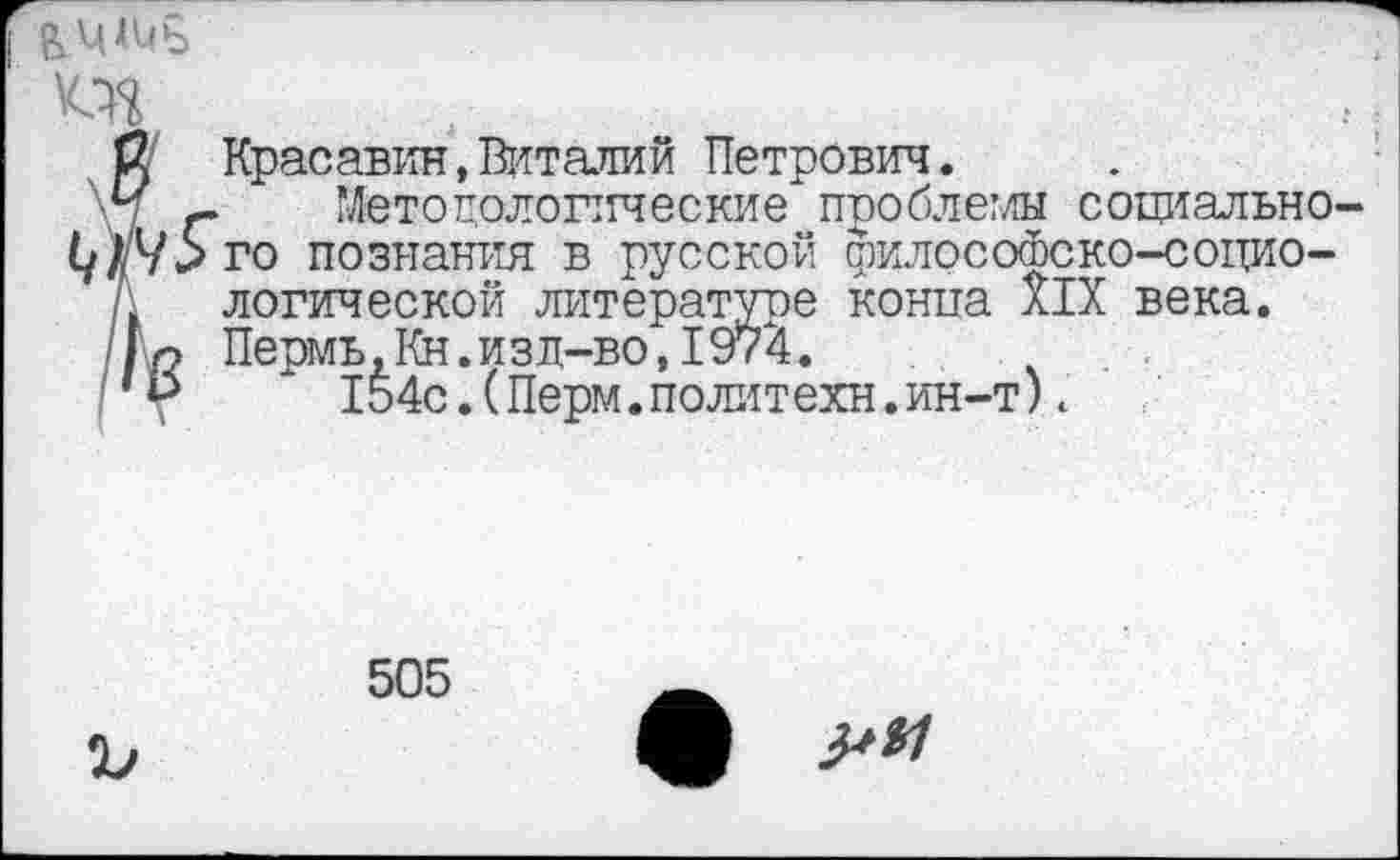 ﻿$ Красавин,Виталий Петрович.
\Ч г Методологические проблемы социально-1у//95го познания в русской филосоюско-социо-
А логической литературе конца XIX века.
|о Пермь,Кн.изд-во,1974.
154с.(Перм.политехи.ин-т).
505